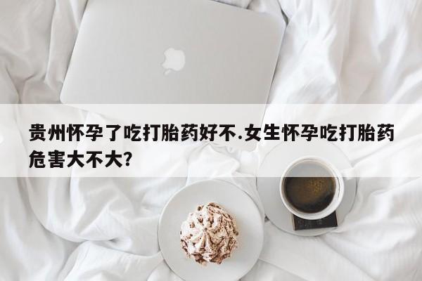 网上打胎药专门卖店贵州怀孕了吃打胎药好不.女生怀孕吃打胎药危害大不大？