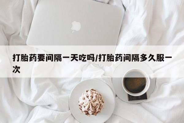 网上打胎药专门卖店打胎药要间隔一天吃吗/打胎药间隔多久服一次