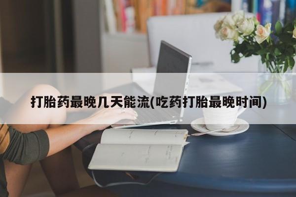 网上打胎药专门卖店打胎药最晚几天能流(吃药打胎最晚时间)