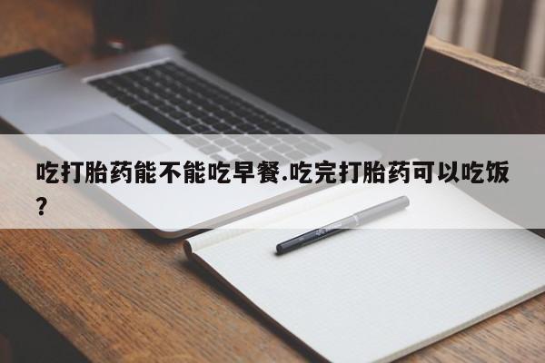 网上打胎药专门卖店吃打胎药能不能吃早餐.吃完打胎药可以吃饭？