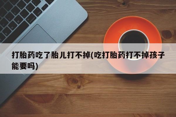 网上打胎药专门卖店打胎药吃了胎儿打不掉(吃打胎药打不掉孩子能要吗)