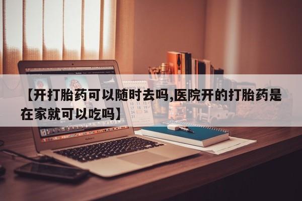 网上打胎药专门卖店【开打胎药可以随时去吗,医院开的打胎药是在家就可以吃吗】