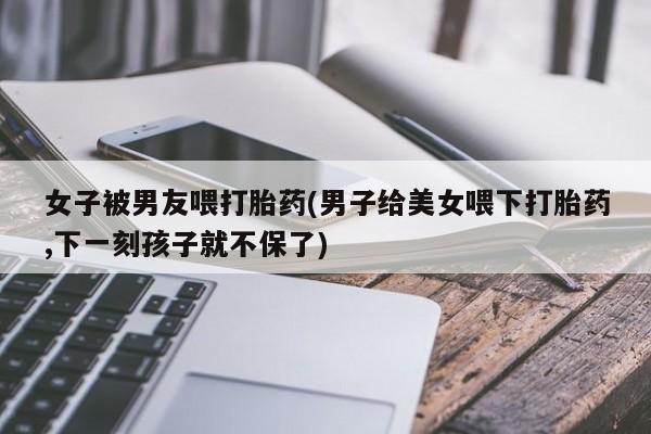 网上打胎药专门卖店女子被男友喂打胎药(男子给美女喂下打胎药,下一刻孩子就不保了)