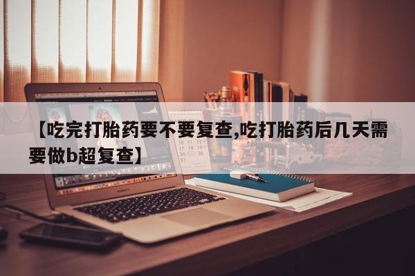网上打胎药专门卖店【吃完打胎药要不要复查,吃打胎药后几天需要做b超复查】