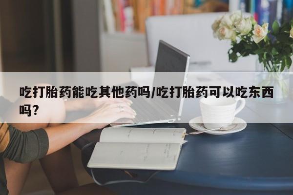 网上打胎药专门卖店吃打胎药能吃其他药吗/吃打胎药可以吃东西吗?