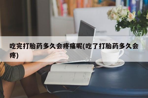 网上打胎药专门卖店吃完打胎药多久会疼痛呢(吃了打胎药多久会疼)