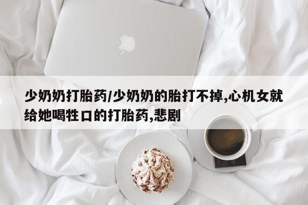 网上打胎药专门卖店少奶奶打胎药/少奶奶的胎打不掉,心机女就给她喝牲口的打胎药,悲剧