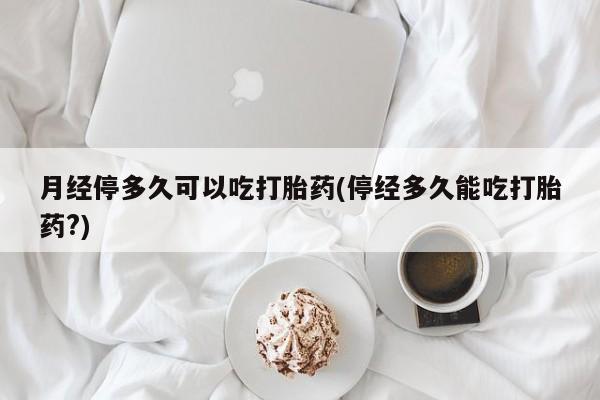 网上打胎药专门卖店月经停多久可以吃打胎药(停经多久能吃打胎药?)