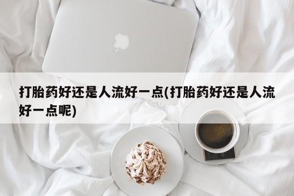 网上打胎药专门卖店打胎药好还是人流好一点(打胎药好还是人流好一点呢)