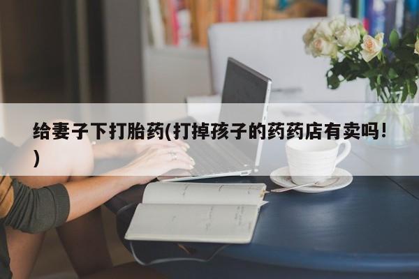 网上打胎药专门卖店给妻子下打胎药(打掉孩子的药药店有卖吗!)