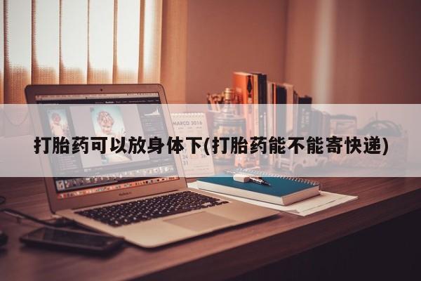 网上打胎药专门卖店打胎药可以放身体下(打胎药能不能寄快递)