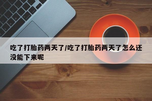网上打胎药专门卖店吃了打胎药两天了/吃了打胎药两天了怎么还没能下来呢