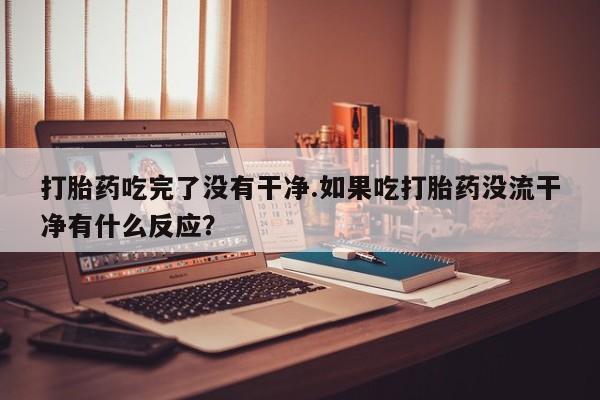 网上打胎药专门卖店打胎药吃完了没有干净.如果吃打胎药没流干净有什么反应？