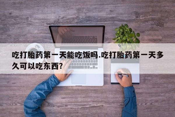 网上打胎药专门卖店吃打胎药第一天能吃饭吗.吃打胎药第一天多久可以吃东西？