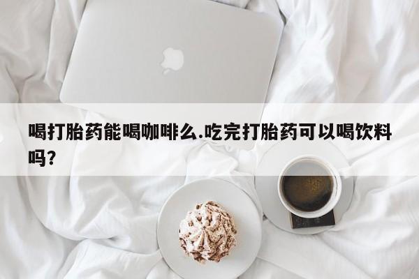 网上打胎药专门卖店喝打胎药能喝咖啡么.吃完打胎药可以喝饮料吗？