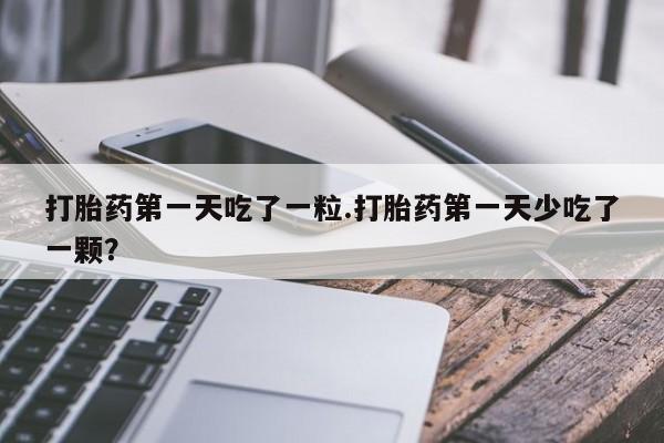 网上打胎药专门卖店打胎药第一天吃了一粒.打胎药第一天少吃了一颗？