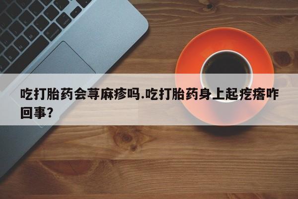 网上打胎药专门卖店吃打胎药会荨麻疹吗.吃打胎药身上起疙瘩咋回事？