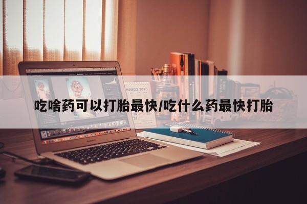 网上打胎药专门卖店吃啥药可以打胎最快/吃什么药最快打胎