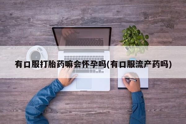 网上打胎药专门卖店有口服打胎药嘛会怀孕吗(有口服流产药吗)