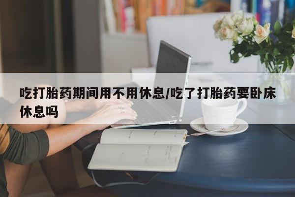 网上打胎药专门卖店吃打胎药期间用不用休息/吃了打胎药要卧床休息吗