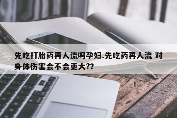 网上打胎药专门卖店先吃打胎药再人流吗孕妇.先吃药再人流 对身体伤害会不会更大?？