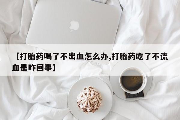 网上打胎药专门卖店【打胎药喝了不出血怎么办,打胎药吃了不流血是咋回事】