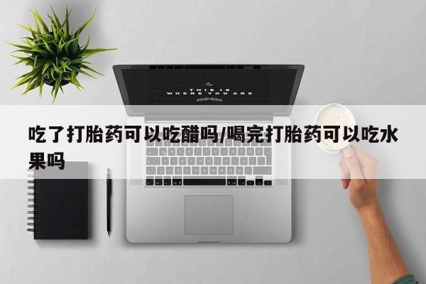 网上打胎药专门卖店吃了打胎药可以吃醋吗/喝完打胎药可以吃水果吗