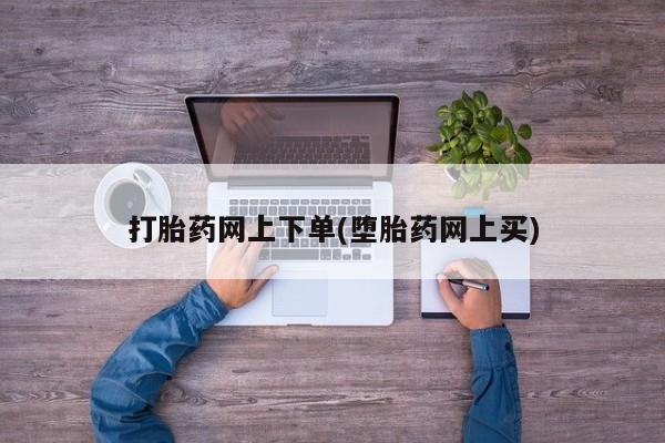 网上打胎药专门卖店打胎药网上下单(堕胎药网上买)