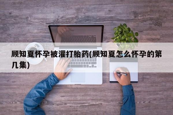 网上打胎药专门卖店顾知夏怀孕被灌打胎药(顾知夏怎么怀孕的第几集)