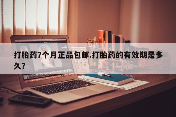 网上打胎药专门卖店打胎药7个月正品包邮.打胎药的有效期是多久？