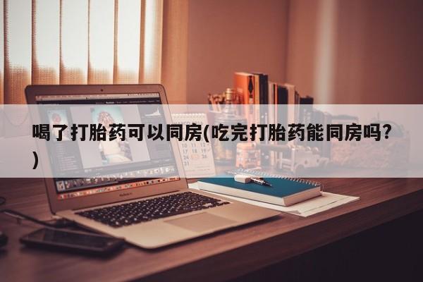 网上打胎药专门卖店喝了打胎药可以同房(吃完打胎药能同房吗?)