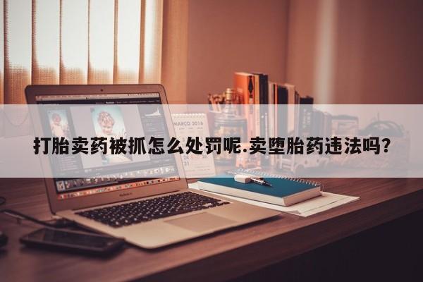 网上打胎药专门卖店打胎卖药被抓怎么处罚呢.卖堕胎药违法吗？