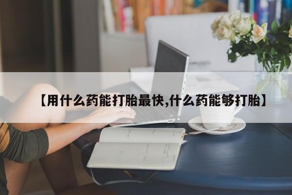 网上打胎药专门卖店【用什么药能打胎最快,什么药能够打胎】