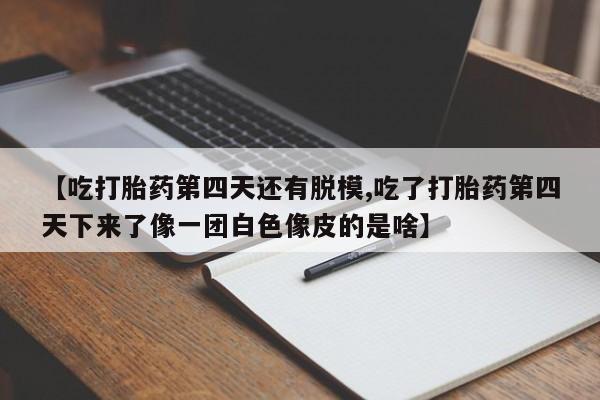 网上打胎药专门卖店【吃打胎药第四天还有脱模,吃了打胎药第四天下来了像一团白色像皮的是啥】