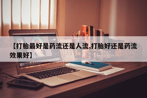 网上打胎药专门卖店【打胎最好是药流还是人流,打胎好还是药流效果好】