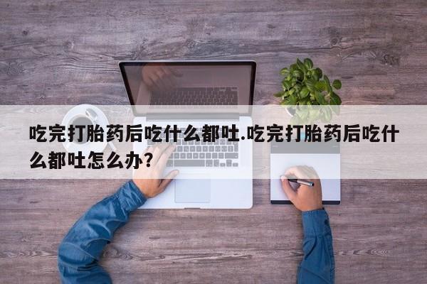 网上打胎药专门卖店吃完打胎药后吃什么都吐.吃完打胎药后吃什么都吐怎么办？