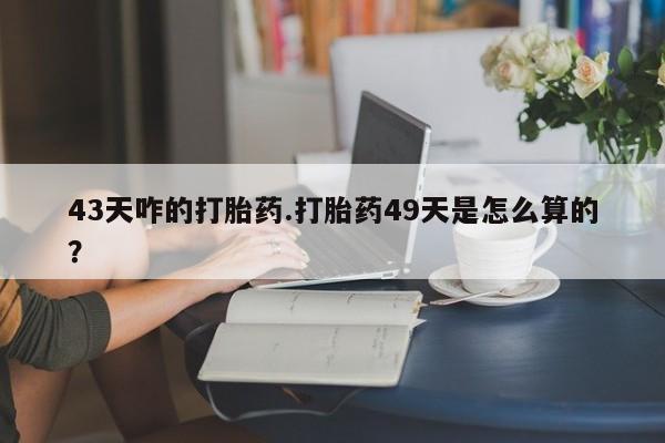 网上打胎药专门卖店43天咋的打胎药.打胎药49天是怎么算的？