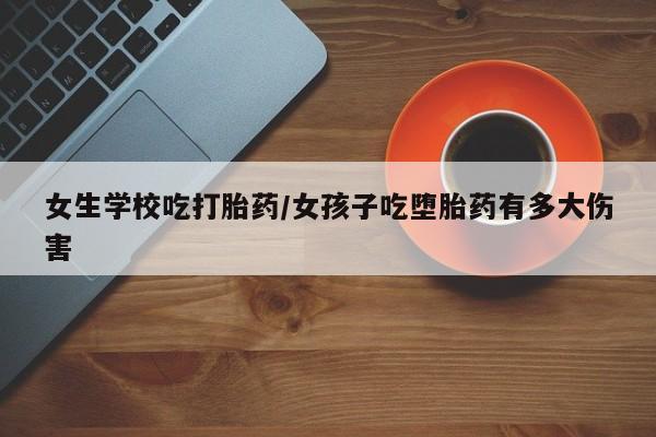 网上打胎药专门卖店女生学校吃打胎药/女孩子吃堕胎药有多大伤害