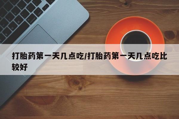 网上打胎药专门卖店打胎药第一天几点吃/打胎药第一天几点吃比较好