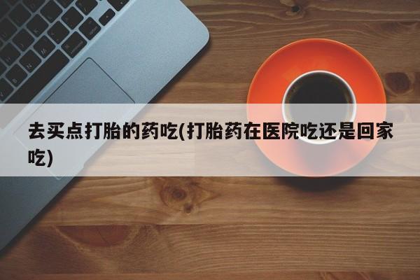 网上打胎药专门卖店去买点打胎的药吃(打胎药在医院吃还是回家吃)