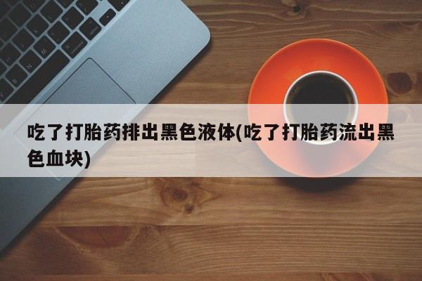 网上打胎药专门卖店吃了打胎药排出黑色液体(吃了打胎药流出黑色血块)