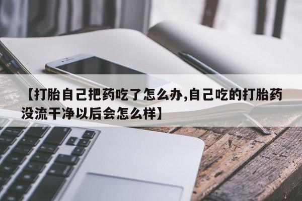 网上打胎药专门卖店【打胎自己把药吃了怎么办,自己吃的打胎药没流干净以后会怎么样】