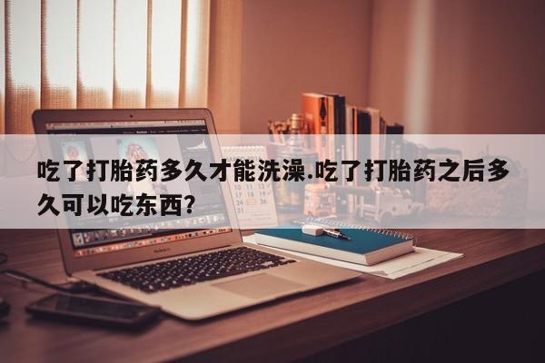 网上打胎药专门卖店吃了打胎药多久才能洗澡.吃了打胎药之后多久可以吃东西？
