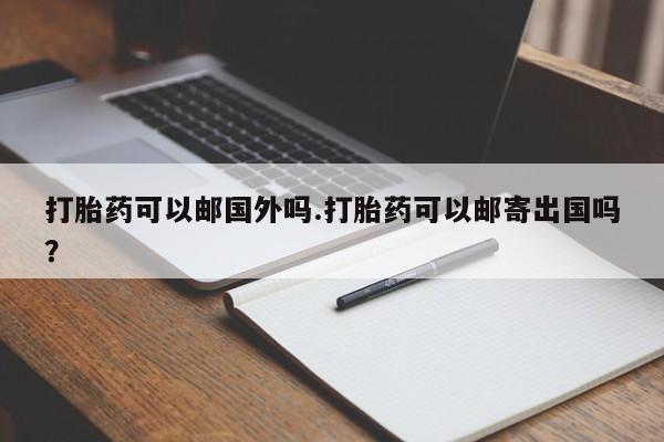网上打胎药专门卖店打胎药可以邮国外吗.打胎药可以邮寄出国吗？