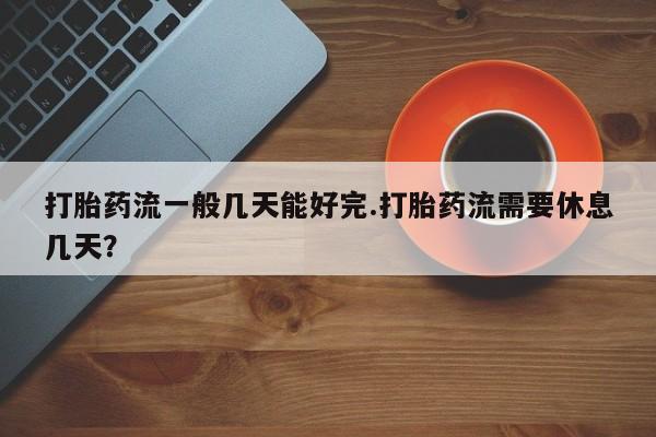 网上打胎药专门卖店打胎药流一般几天能好完.打胎药流需要休息几天？