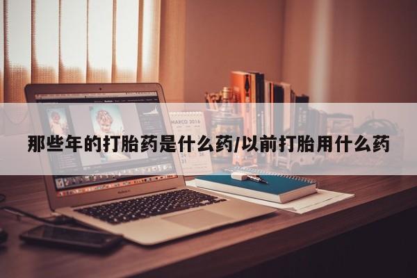 网上打胎药专门卖店那些年的打胎药是什么药/以前打胎用什么药