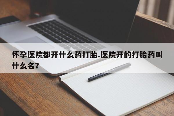 网上打胎药专门卖店怀孕医院都开什么药打胎.医院开的打胎药叫什么名？