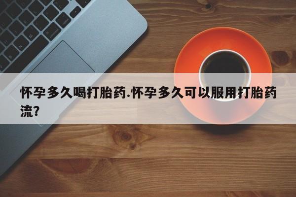 网上打胎药专门卖店怀孕多久喝打胎药.怀孕多久可以服用打胎药流？