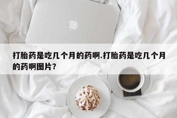 网上打胎药专门卖店打胎药是吃几个月的药啊.打胎药是吃几个月的药啊图片？