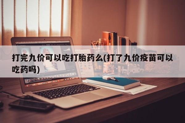 网上打胎药专门卖店打完九价可以吃打胎药么(打了九价疫苗可以吃药吗)